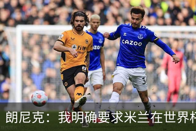 朗尼克：我明确要求米兰在世界杯前解决未来，但他们没做到
